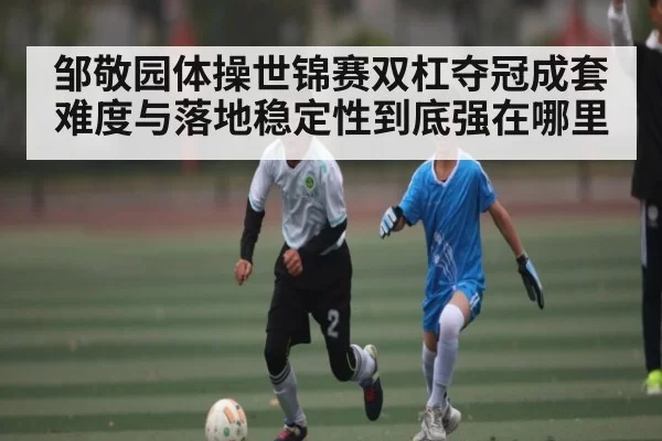 邹敬园体操世锦赛双杠夺冠成套难度与落地稳定性到底强在哪里