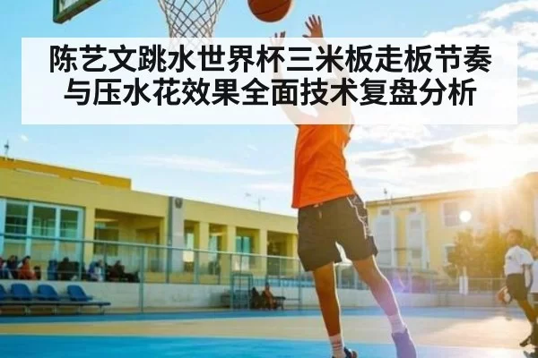 陈艺文跳水世界杯三米板走板节奏与压水花效果全面技术复盘分析